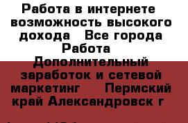 Работа в интернете, возможность высокого дохода - Все города Работа » Дополнительный заработок и сетевой маркетинг   . Пермский край,Александровск г.